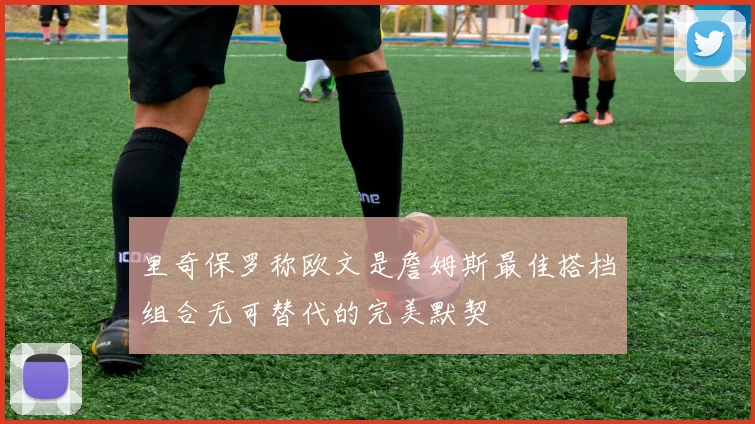 里奇保罗称欧文是詹姆斯最佳搭档组合无可替代的完美默契