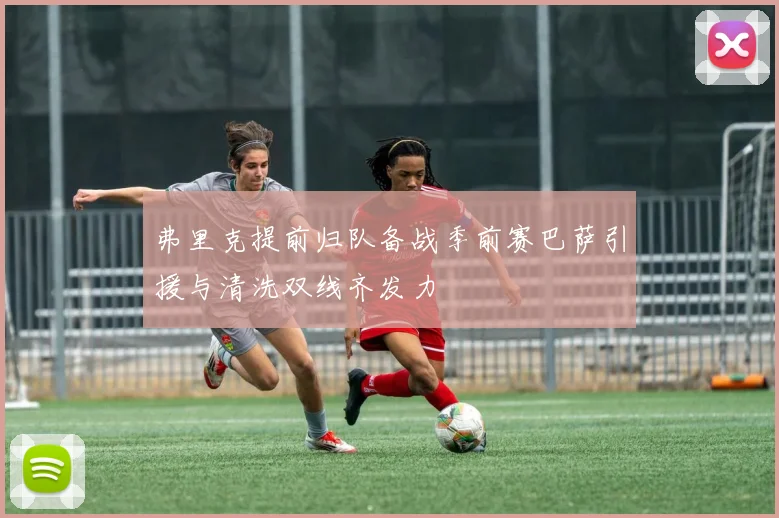 弗里克提前归队备战季前赛巴萨引援与清洗双线齐发力