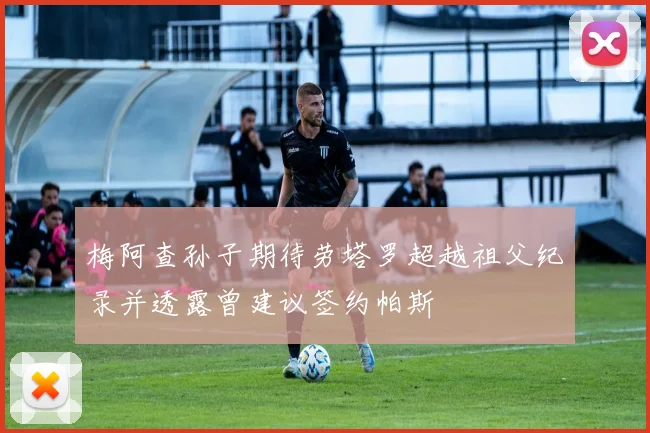 梅阿查孙子期待劳塔罗超越祖父纪录并透露曾建议签约帕斯