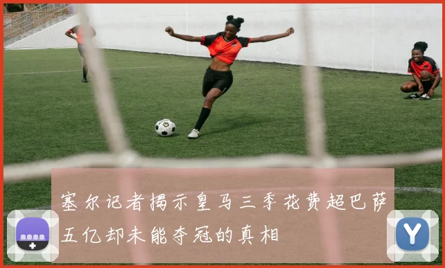 塞尔记者揭示皇马三季花费超巴萨五亿却未能夺冠的真相