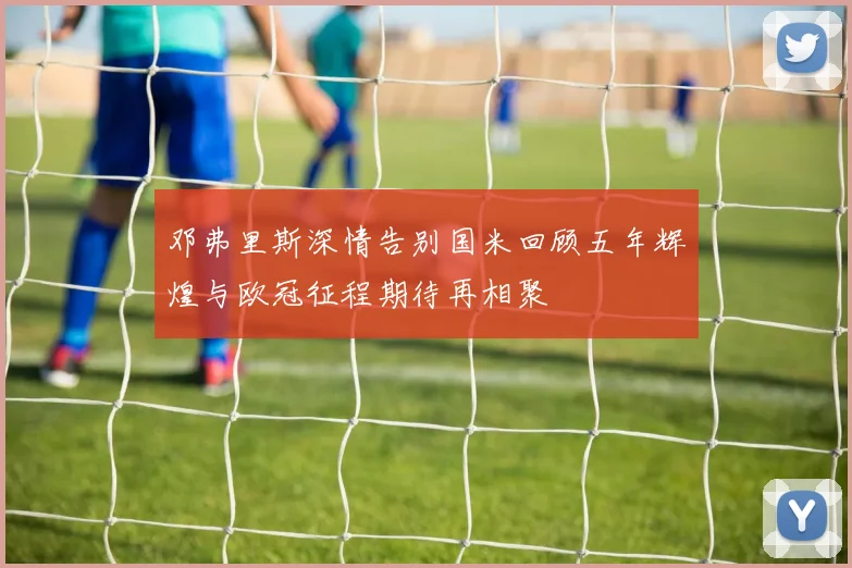 邓弗里斯深情告别国米回顾五年辉煌与欧冠征程期待再相聚