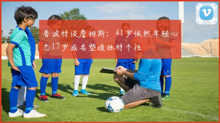 香波特谈詹姆斯：41岁依然年轻心态17岁成名塑造独特个性