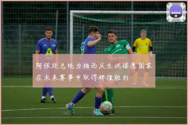 阿根廷总统为梅西庆生祝福愿国家在未来赛事中取得辉煌胜利