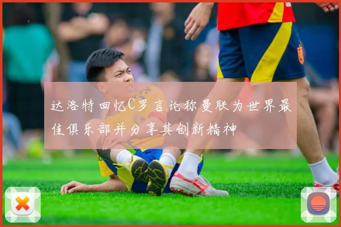 达洛特回忆C罗言论称曼联为世界最佳俱乐部并分享其创新精神