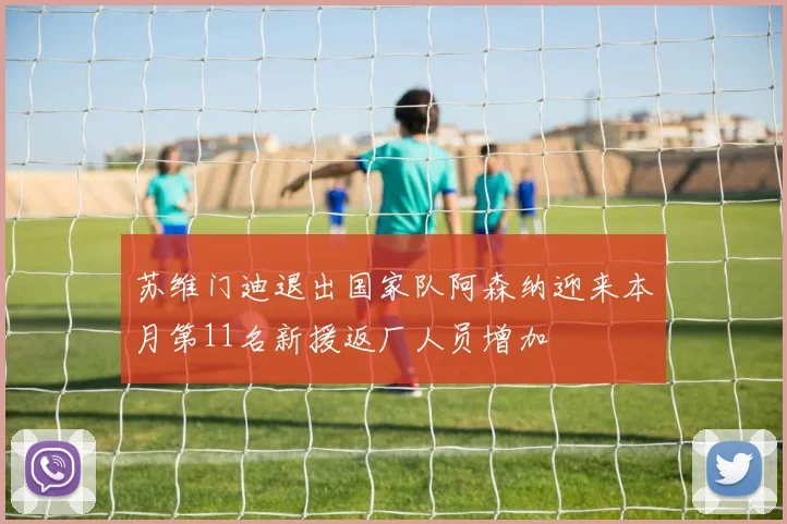 苏维门迪退出国家队阿森纳迎来本月第11名新援返厂人员增加