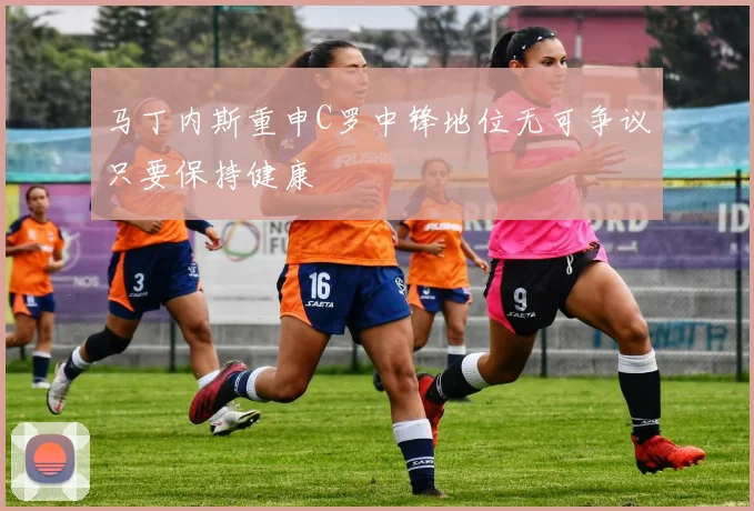 马丁内斯重申C罗中锋地位无可争议只要保持健康