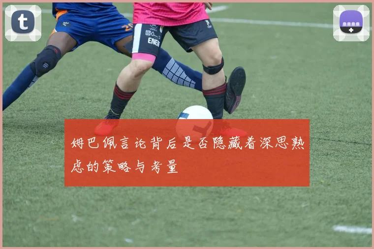 姆巴佩言论背后是否隐藏着深思熟虑的策略与考量