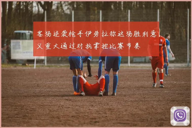 客场逆袭枪手伊劳拉称这场胜利意义重大通过对抗掌控比赛节奏