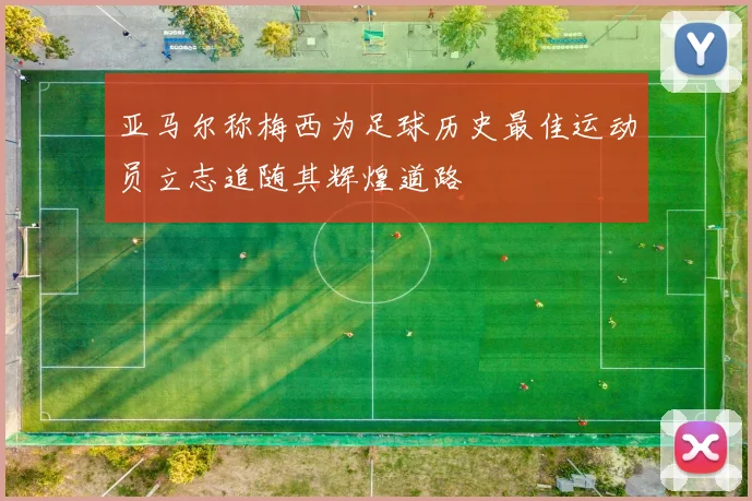 亚马尔称梅西为足球历史最佳运动员立志追随其辉煌道路