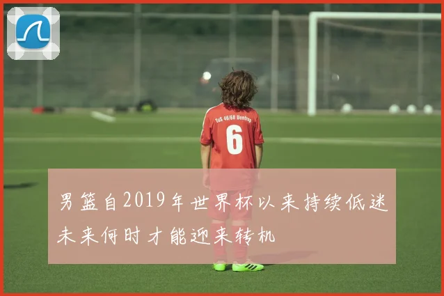 男篮自2019年世界杯以来持续低迷未来何时才能迎来转机