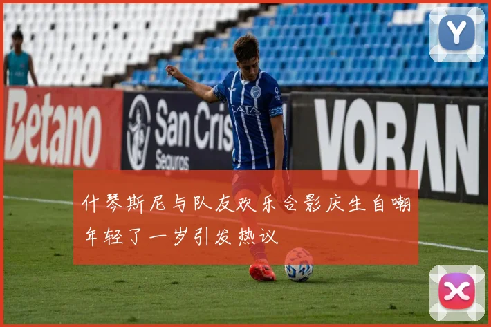 什琴斯尼与队友欢乐合影庆生自嘲年轻了一岁引发热议