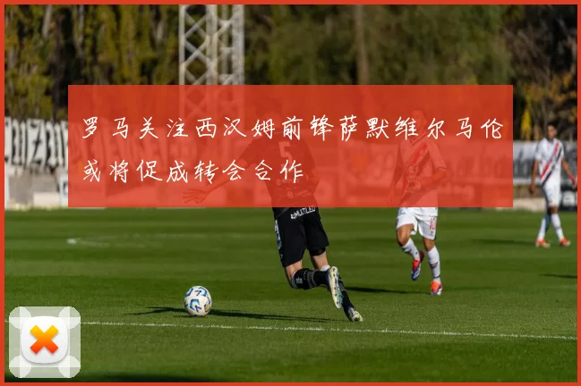 罗马关注西汉姆前锋萨默维尔马伦或将促成转会合作