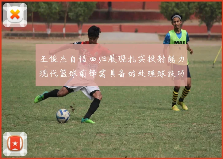 王俊杰自信回归展现扎实投射能力现代篮球前锋需具备的处理球技巧