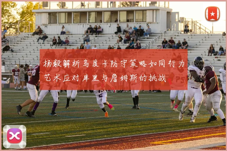 杨毅解析乌度卡防守策略如同行为艺术应对库里与詹姆斯的挑战