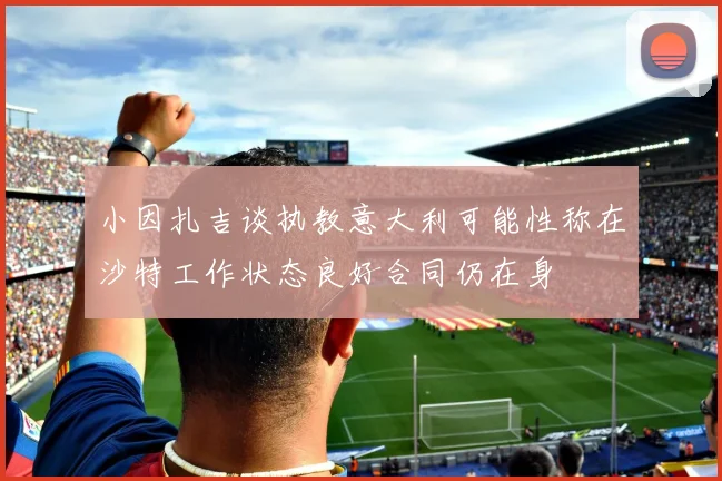 小因扎吉谈执教意大利可能性称在沙特工作状态良好合同仍在身