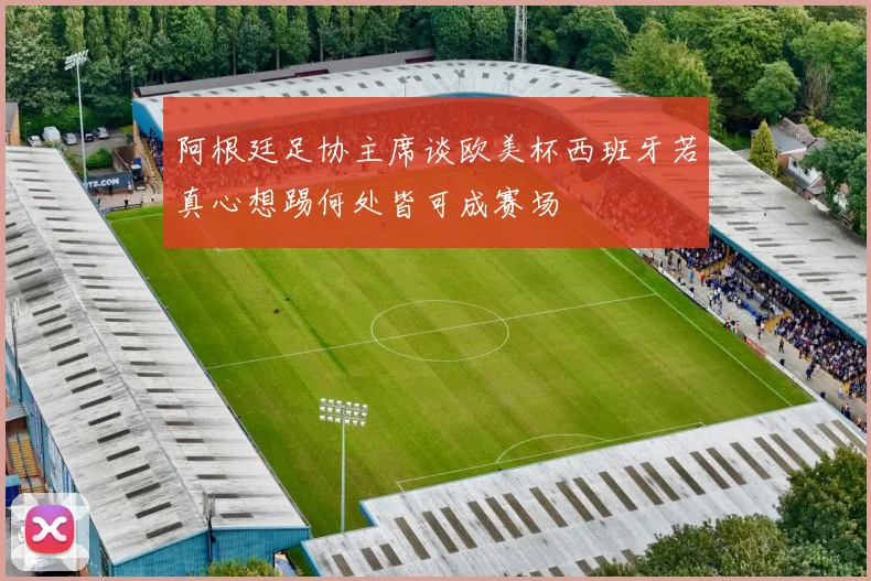 阿根廷足协主席谈欧美杯西班牙若真心想踢何处皆可成赛场