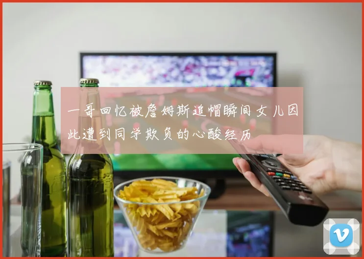 一哥回忆被詹姆斯追帽瞬间女儿因此遭到同学欺负的心酸经历