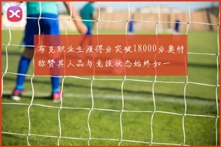 布克职业生涯得分突破18000分奥特称赞其人品与竞技状态始终如一