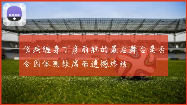 伤病缠身丁彦雨航的最后舞台是否会因体测缺席而遗憾终结