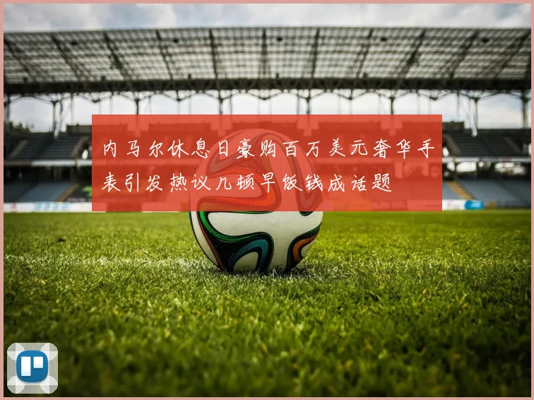 内马尔休息日豪购百万美元奢华手表引发热议几顿早饭钱成话题