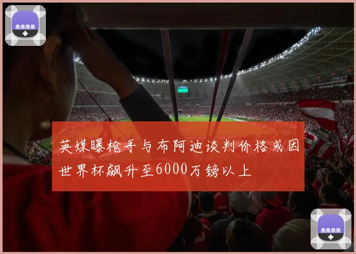 英媒曝枪手与布阿迪谈判价格或因世界杯飙升至6000万镑以上