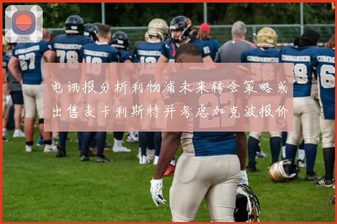 电讯报分析利物浦未来转会策略或出售麦卡利斯特并考虑加克波报价