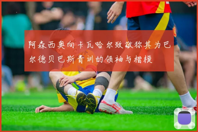阿森西奥向卡瓦哈尔致敬称其为巴尔德贝巴斯青训的领袖与楷模