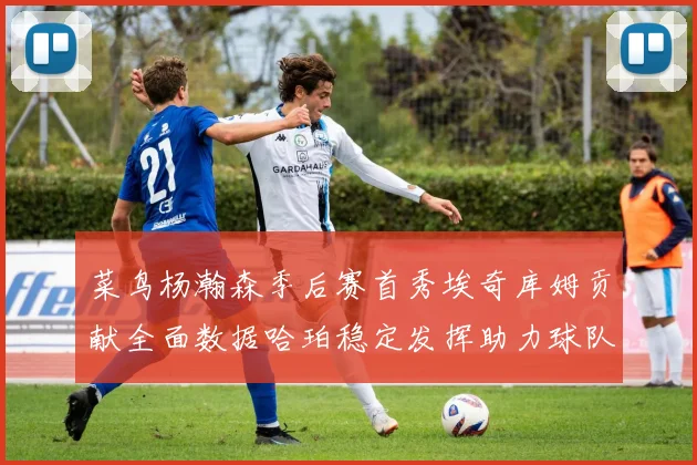 菜鸟杨瀚森季后赛首秀埃奇库姆贡献全面数据哈珀稳定发挥助力球队
