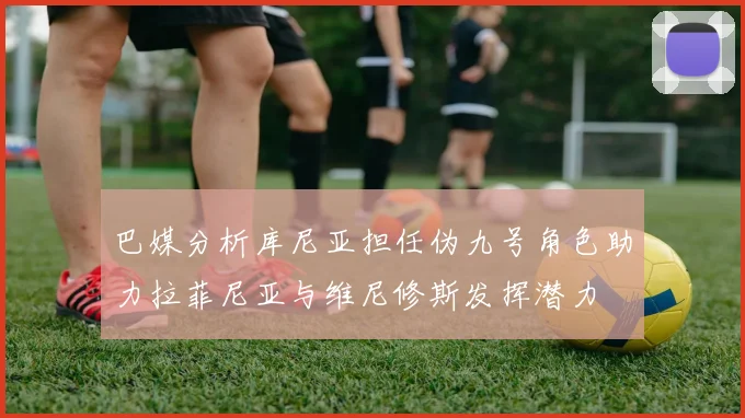 巴媒分析库尼亚担任伪九号角色助力拉菲尼亚与维尼修斯发挥潜力