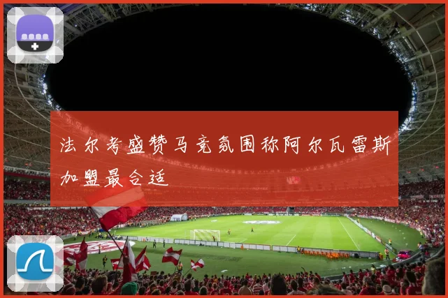 法尔考盛赞马竞氛围称阿尔瓦雷斯加盟最合适