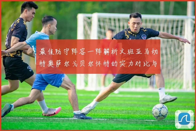 最佳防守阵容一阵解析文班亚马切特奥萨尔戈贝尔怀特的实力对比与展望